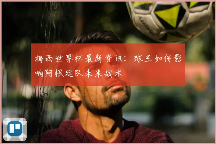 梅西世界杯最新资讯：球王如何影响阿根廷队未来战术