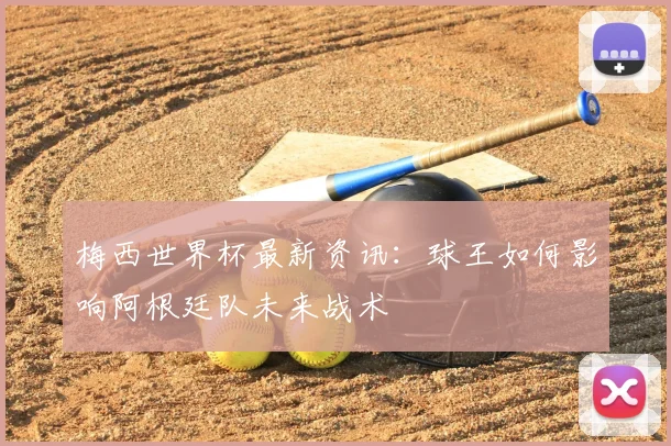 梅西世界杯最新资讯：球王如何影响阿根廷队未来战术
