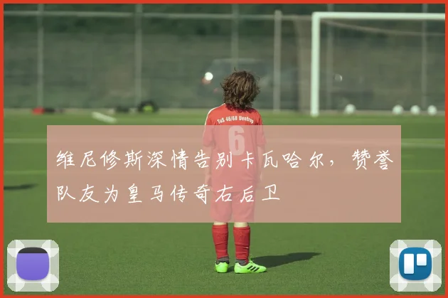 维尼修斯深情告别卡瓦哈尔，赞誉队友为皇马传奇右后卫