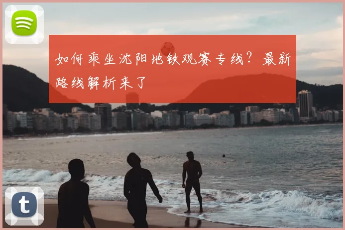 如何乘坐沈阳地铁观赛专线？最新路线解析来了