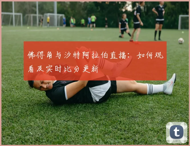 佛得角与沙特阿拉伯直播：如何观看及实时比分更新