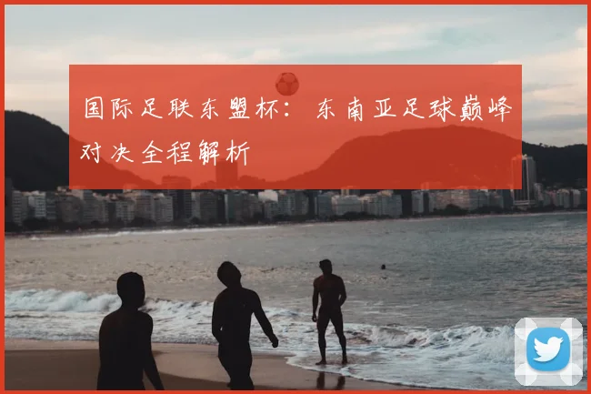 国际足联东盟杯：东南亚足球巅峰对决全程解析