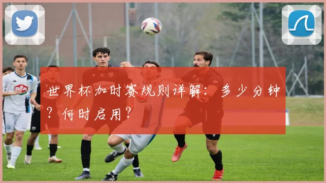 世界杯加时赛规则详解：多少分钟？何时启用？