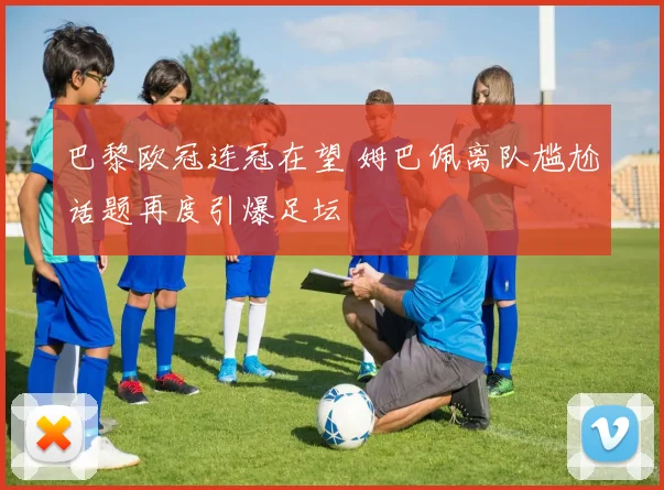 巴黎欧冠连冠在望 姆巴佩离队尴尬话题再度引爆足坛