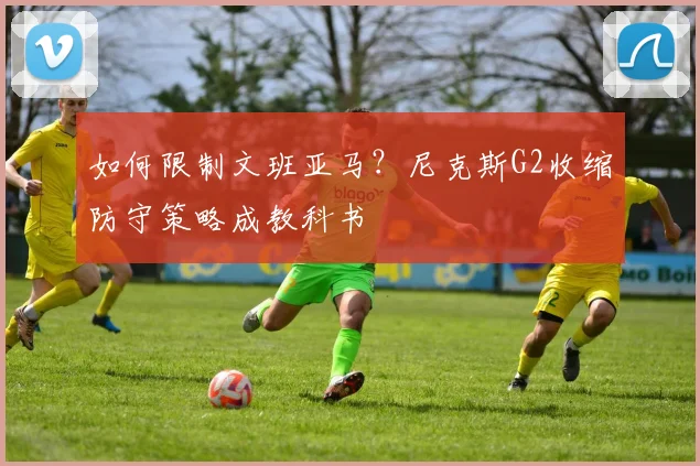 如何限制文班亚马？尼克斯G2收缩防守策略成教科书