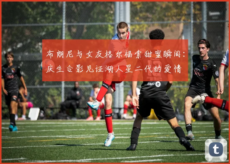 布朗尼与女友格尔福索甜蜜瞬间：庆生合影见证湖人星二代的爱情