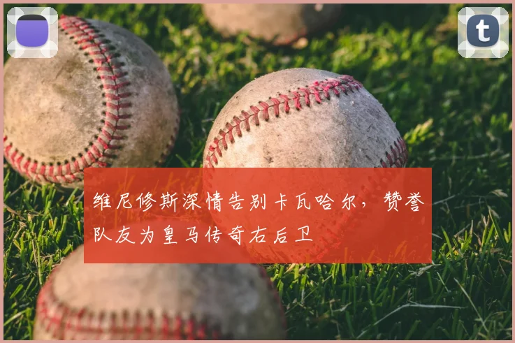 维尼修斯深情告别卡瓦哈尔，赞誉队友为皇马传奇右后卫