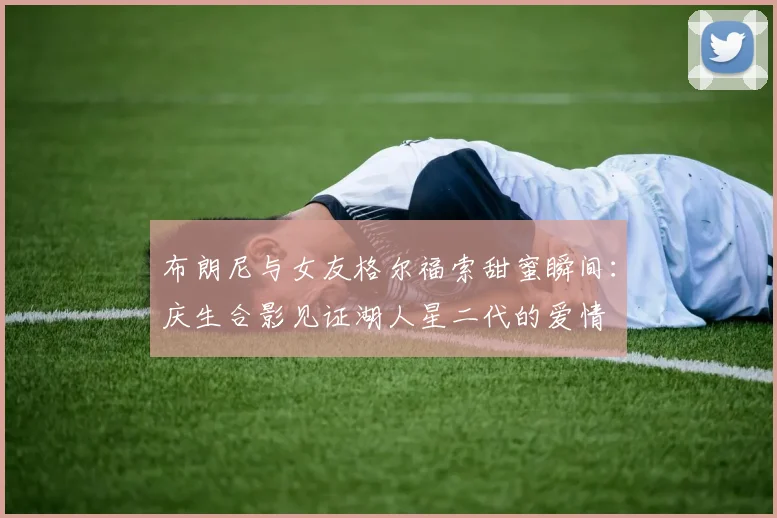 布朗尼与女友格尔福索甜蜜瞬间：庆生合影见证湖人星二代的爱情