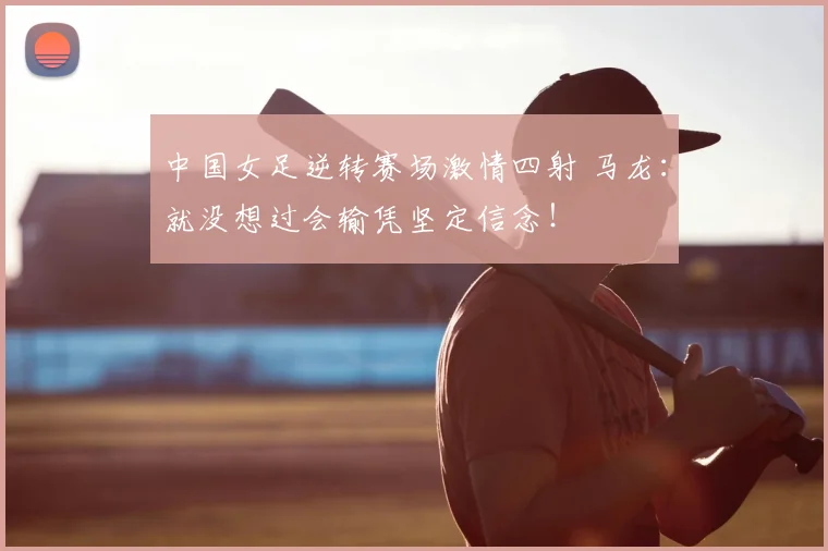 中国女足逆转赛场激情四射 马龙：就没想过会输凭坚定信念！