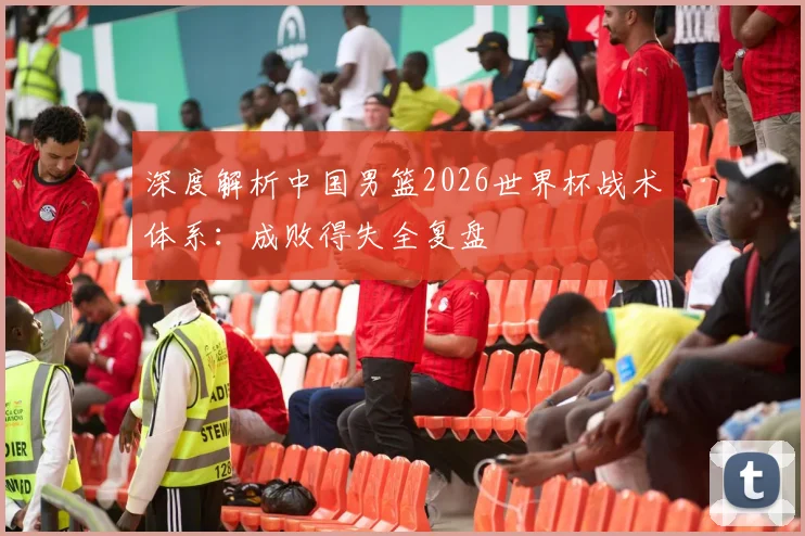 深度解析中国男篮2026世界杯战术体系：成败得失全复盘