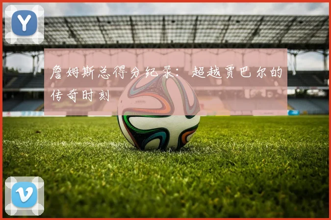 詹姆斯总得分纪录：超越贾巴尔的传奇时刻