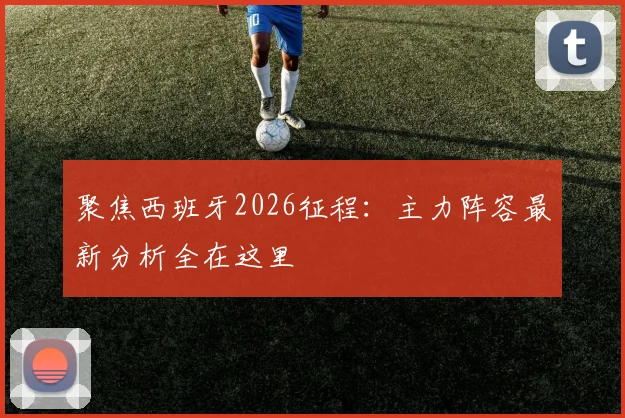 聚焦西班牙2026征程：主力阵容最新分析全在这里