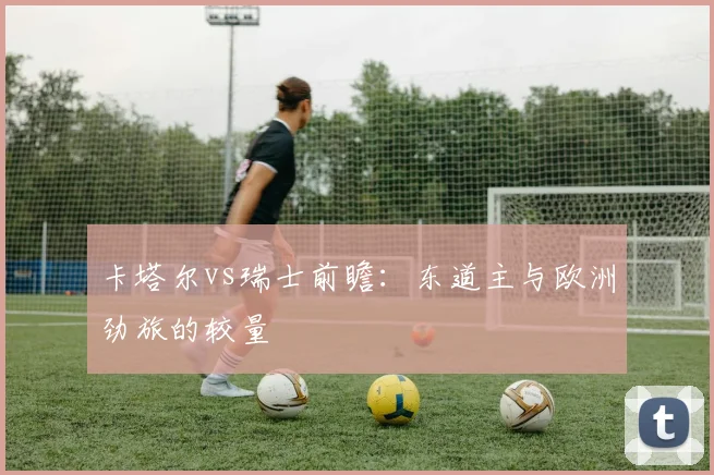 卡塔尔vs瑞士前瞻：东道主与欧洲劲旅的较量