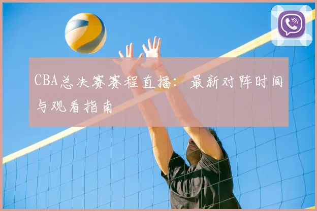 CBA总决赛赛程直播：最新对阵时间与观看指南