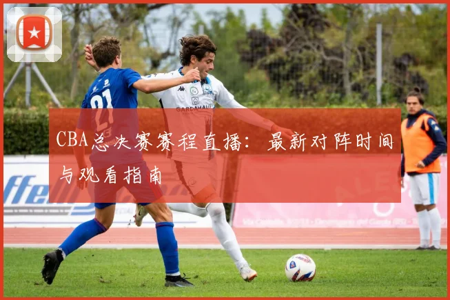 CBA总决赛赛程直播：最新对阵时间与观看指南