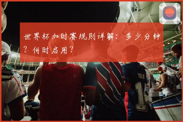 世界杯加时赛规则详解：多少分钟？何时启用？