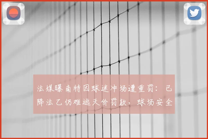 法媒曝南特因球迷冲场遭重罚：已降法乙仍难逃天价罚款，球场安全新规引关注