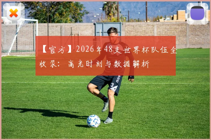 【官方】2026年48支世界杯队伍全收录：高光时刻与数据解析