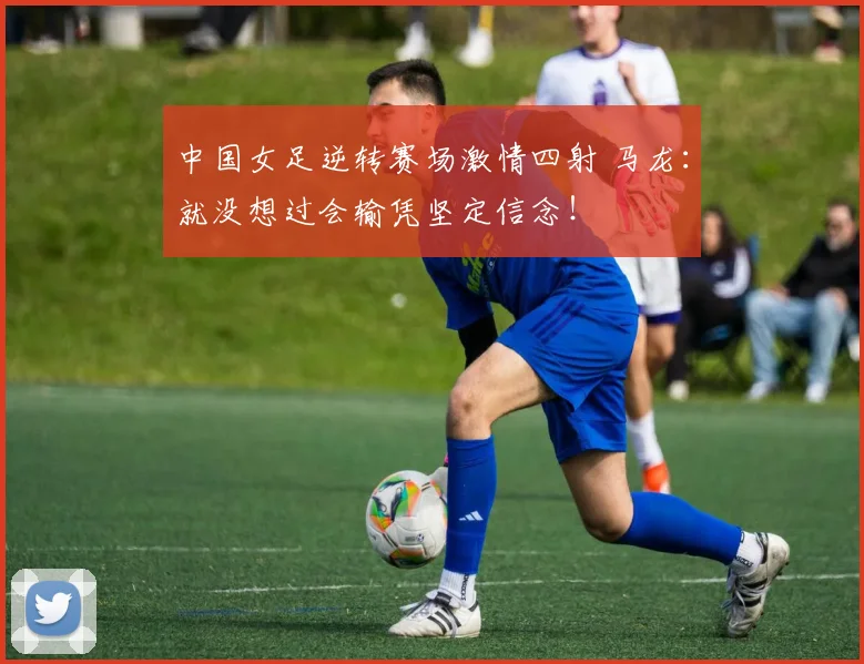 中国女足逆转赛场激情四射 马龙：就没想过会输凭坚定信念！