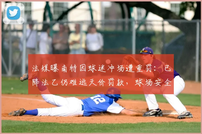 法媒曝南特因球迷冲场遭重罚：已降法乙仍难逃天价罚款，球场安全新规引关注