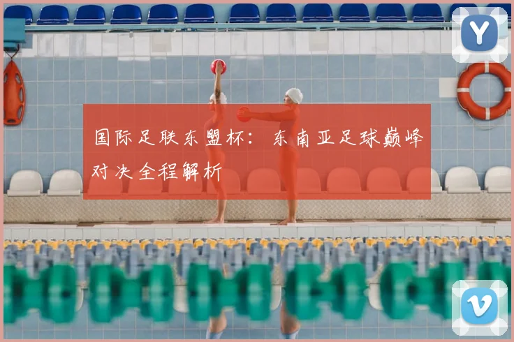国际足联东盟杯：东南亚足球巅峰对决全程解析
