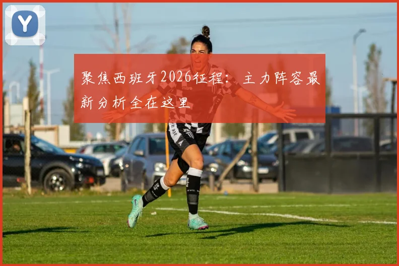 聚焦西班牙2026征程：主力阵容最新分析全在这里