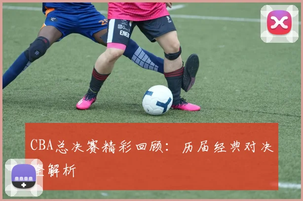 CBA总决赛精彩回顾：历届经典对决全解析