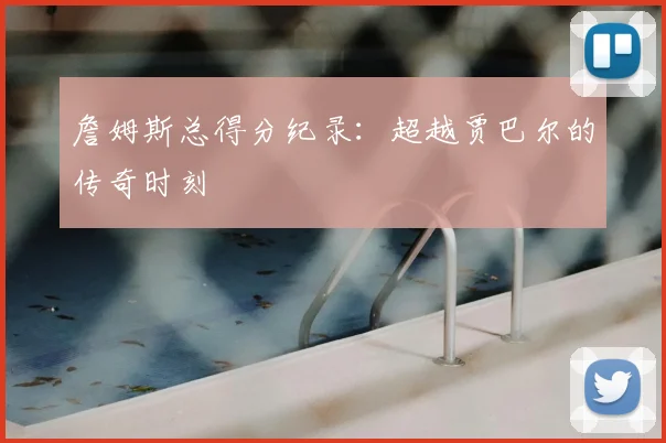 詹姆斯总得分纪录：超越贾巴尔的传奇时刻