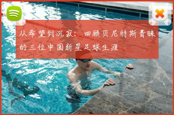 从希望到沉寂：回顾贝尼特斯青睐的三位中国新星足球生涯