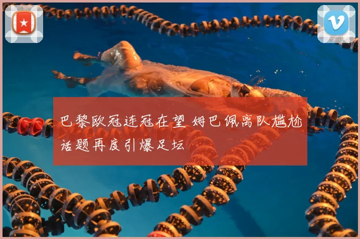 巴黎欧冠连冠在望 姆巴佩离队尴尬话题再度引爆足坛